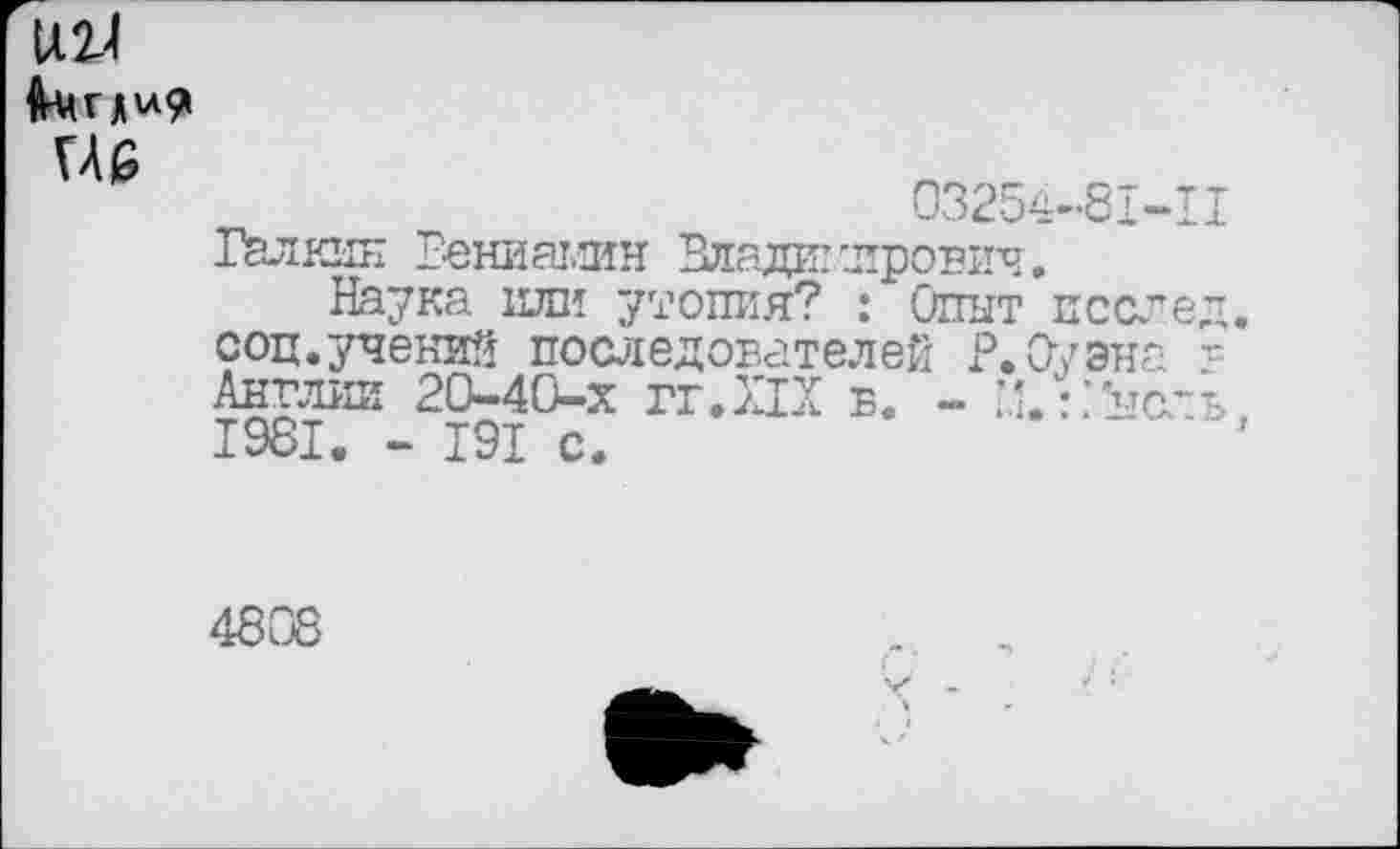 ﻿Ц2-4
не
03254-81-11 Галкин Бениамин Влади: 'лроигч.
Наука или утопия? : Опыт послед соц.учений последователей Р.Оуэна -= Англии 20-40-х гг.ХТХ в. - X :>сль 1981. - 191 с.
4808